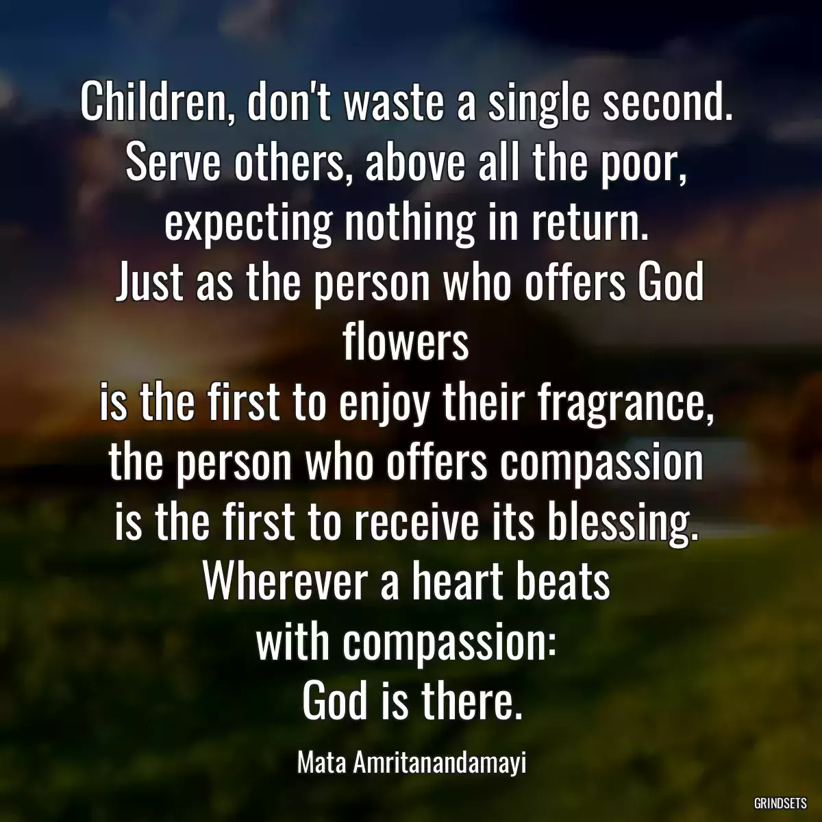 Children, don\'t waste a single second. 
Serve others, above all the poor, 
expecting nothing in return. 
Just as the person who offers God flowers 
is the first to enjoy their fragrance, 
the person who offers compassion 
is the first to receive its blessing. 
Wherever a heart beats 
with compassion: 
God is there.