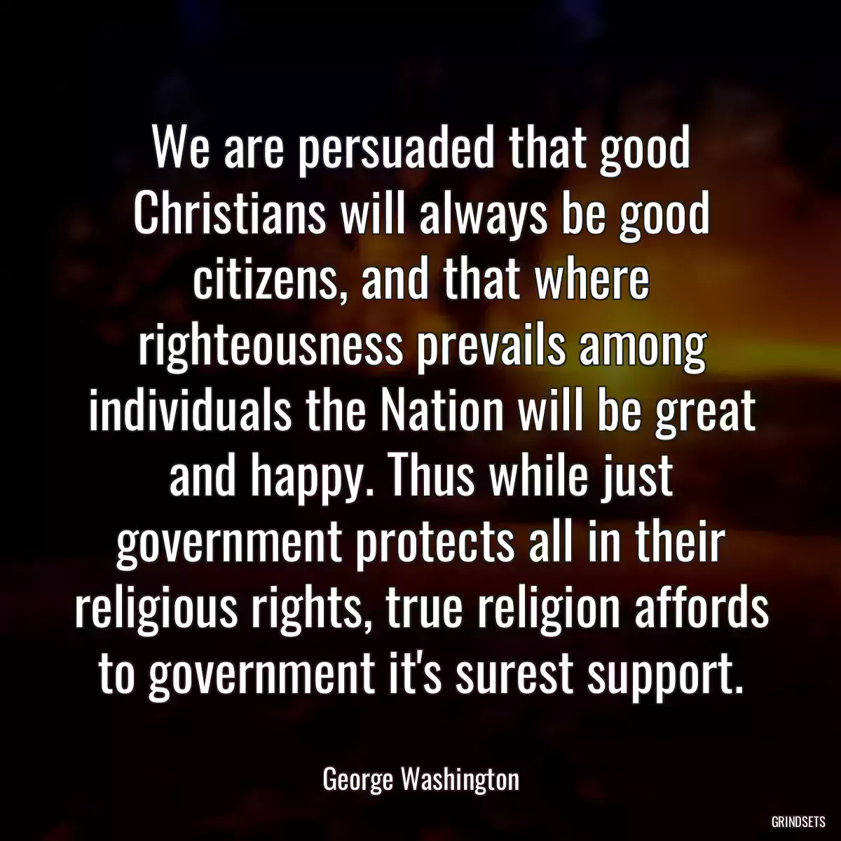 We are persuaded that good Christians will always be good citizens, and that where righteousness prevails among individuals the Nation will be great and happy. Thus while just government protects all in their religious rights, true religion affords to government it\'s surest support.