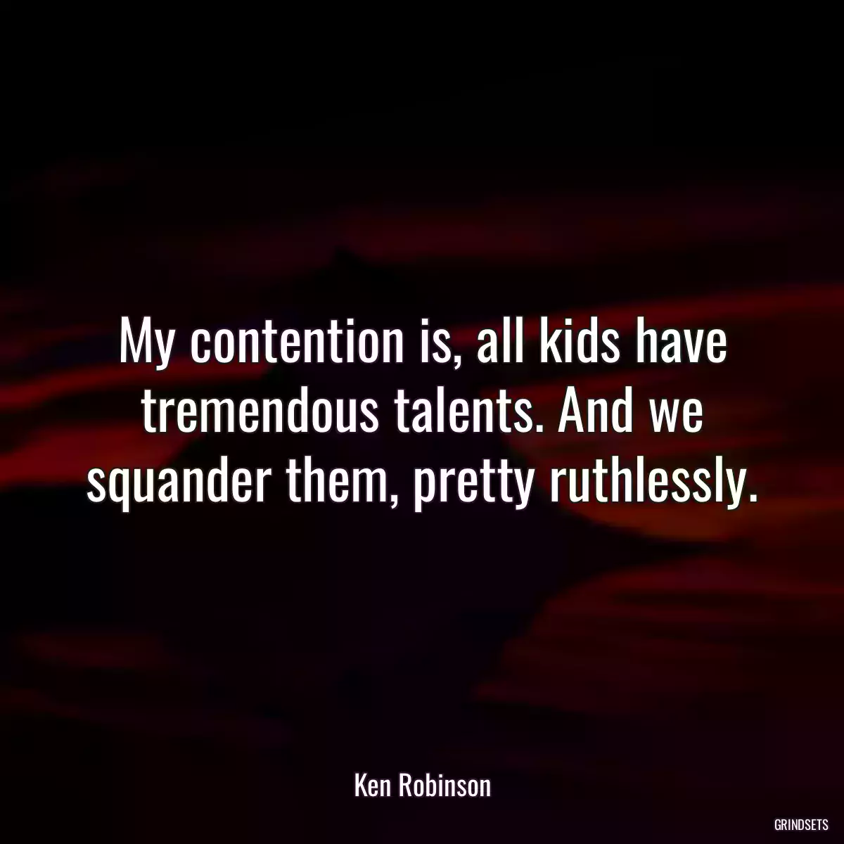 My contention is, all kids have tremendous talents. And we squander them, pretty ruthlessly.