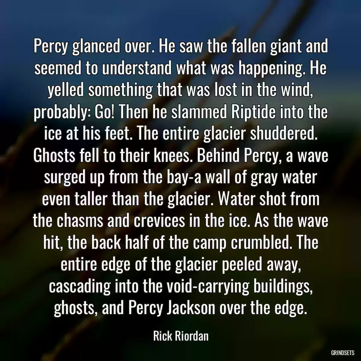 Percy glanced over. He saw the fallen giant and seemed to understand what was happening. He yelled something that was lost in the wind, probably: Go! Then he slammed Riptide into the ice at his feet. The entire glacier shuddered. Ghosts fell to their knees. Behind Percy, a wave surged up from the bay-a wall of gray water even taller than the glacier. Water shot from the chasms and crevices in the ice. As the wave hit, the back half of the camp crumbled. The entire edge of the glacier peeled away, cascading into the void-carrying buildings, ghosts, and Percy Jackson over the edge.