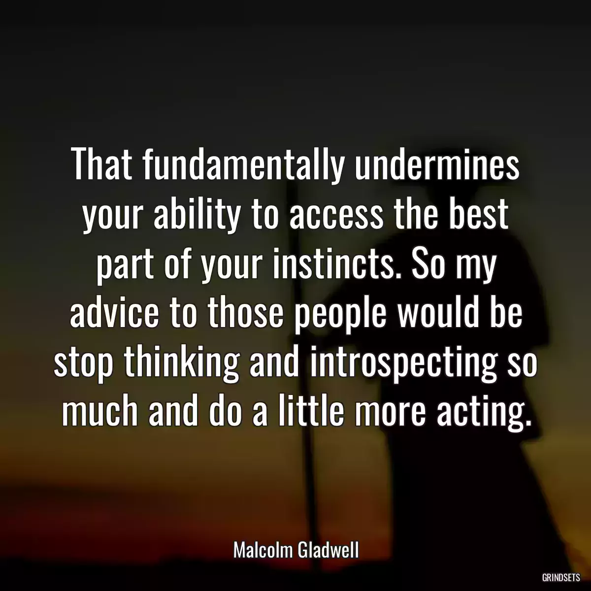 That fundamentally undermines your ability to access the best part of your instincts. So my advice to those people would be stop thinking and introspecting so much and do a little more acting.