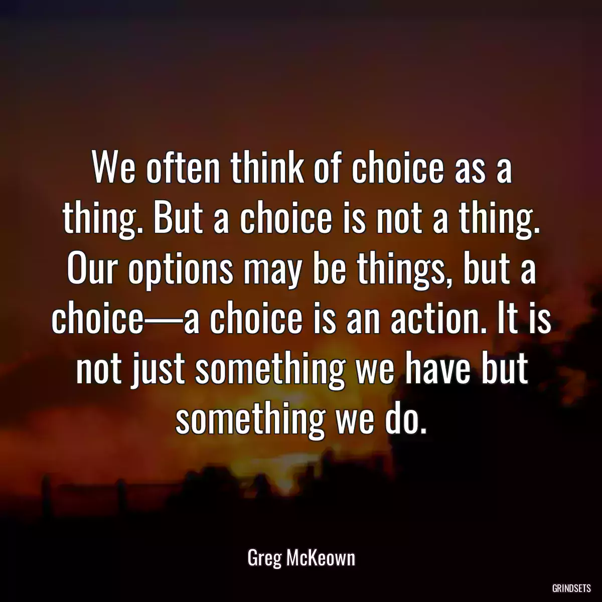 We often think of choice as a thing. But a choice is not a thing. Our options may be things, but a choice—a choice is an action. It is not just something we have but something we do.