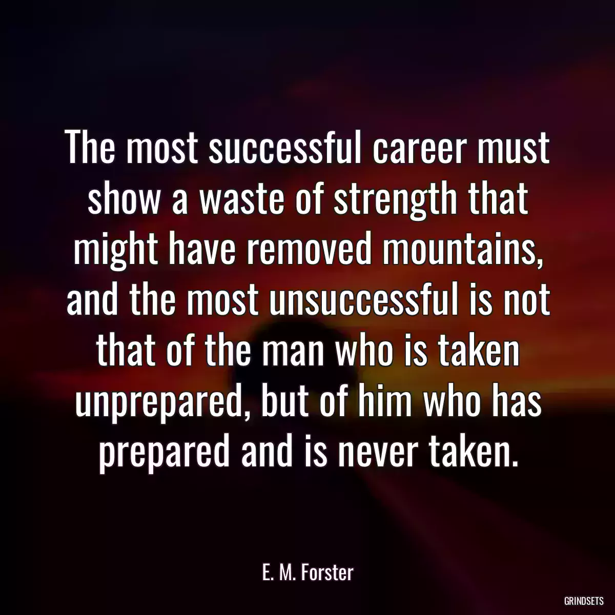 The most successful career must show a waste of strength that might have removed mountains, and the most unsuccessful is not that of the man who is taken unprepared, but of him who has prepared and is never taken.