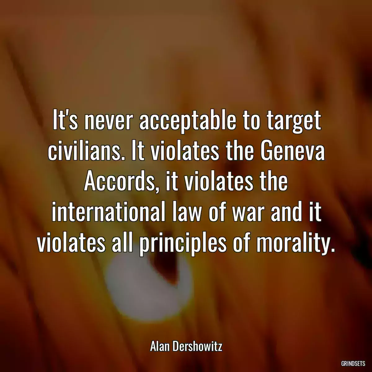 It\'s never acceptable to target civilians. It violates the Geneva Accords, it violates the international law of war and it violates all principles of morality.