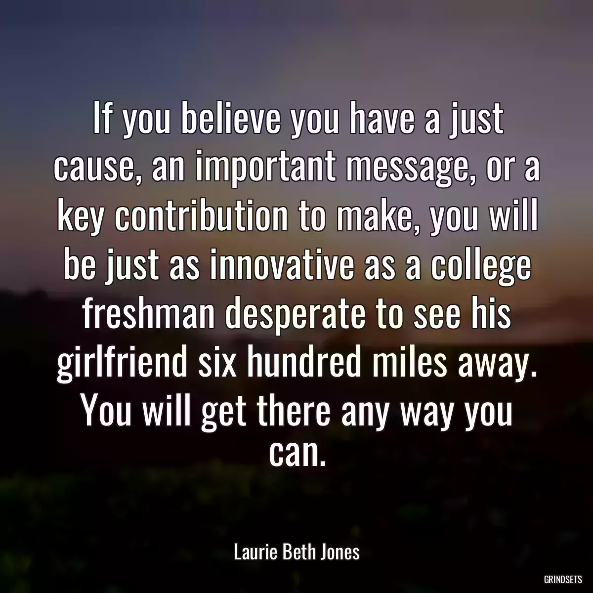 If you believe you have a just cause, an important message, or a key contribution to make, you will be just as innovative as a college freshman desperate to see his girlfriend six hundred miles away. You will get there any way you can.