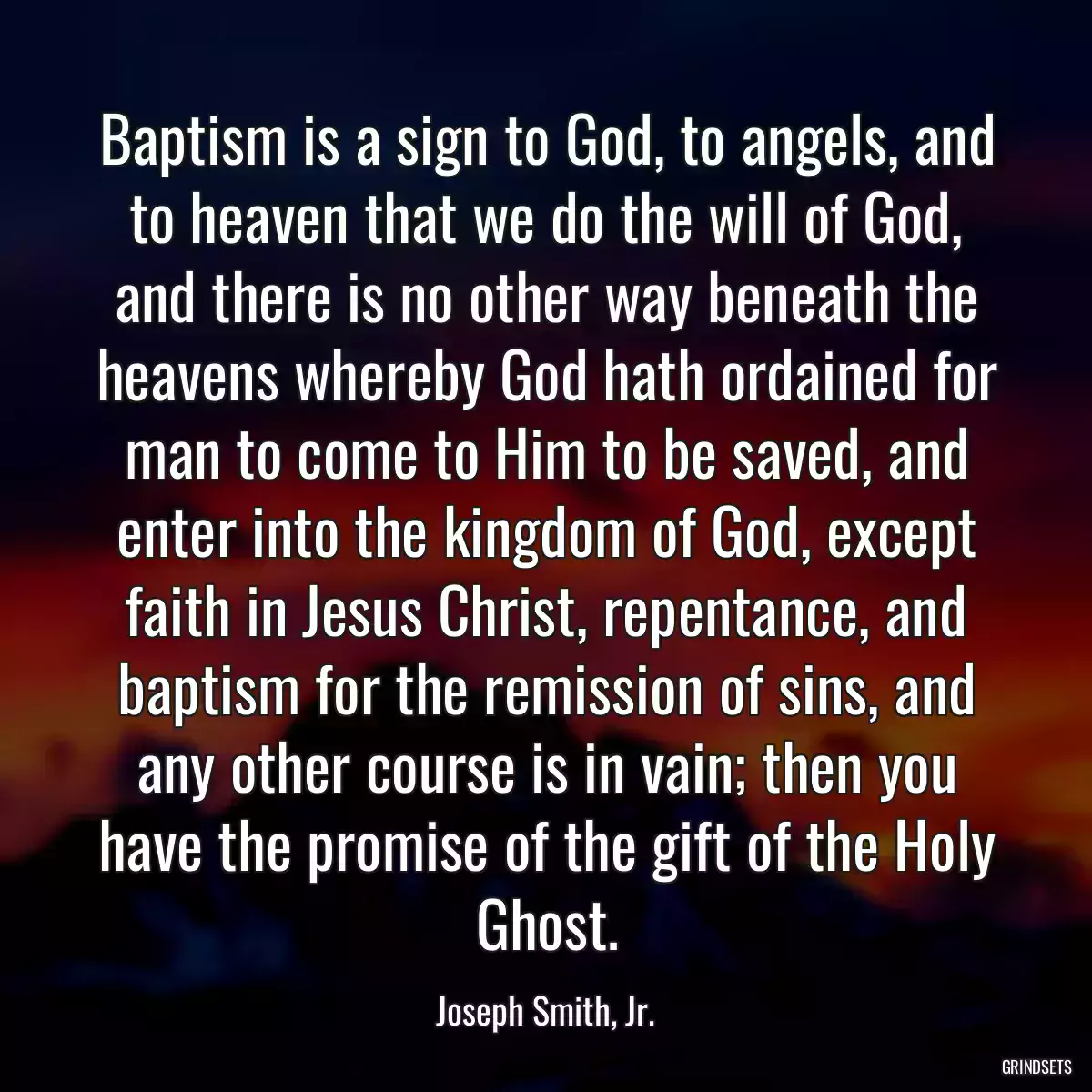 Baptism is a sign to God, to angels, and to heaven that we do the will of God, and there is no other way beneath the heavens whereby God hath ordained for man to come to Him to be saved, and enter into the kingdom of God, except faith in Jesus Christ, repentance, and baptism for the remission of sins, and any other course is in vain; then you have the promise of the gift of the Holy Ghost.