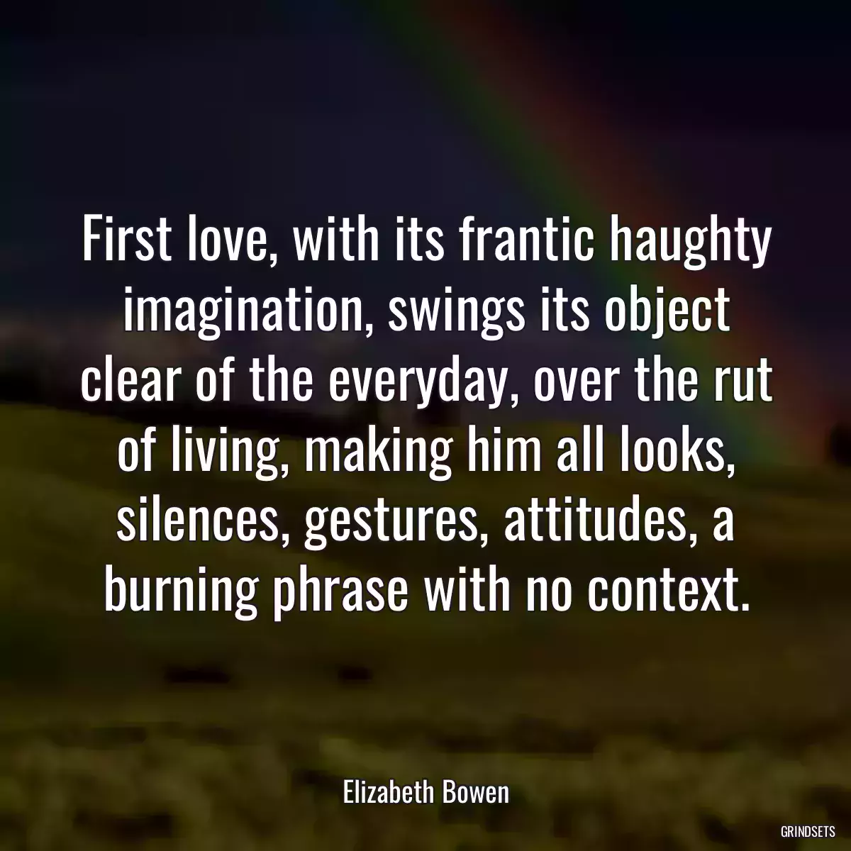 First love, with its frantic haughty imagination, swings its object clear of the everyday, over the rut of living, making him all looks, silences, gestures, attitudes, a burning phrase with no context.