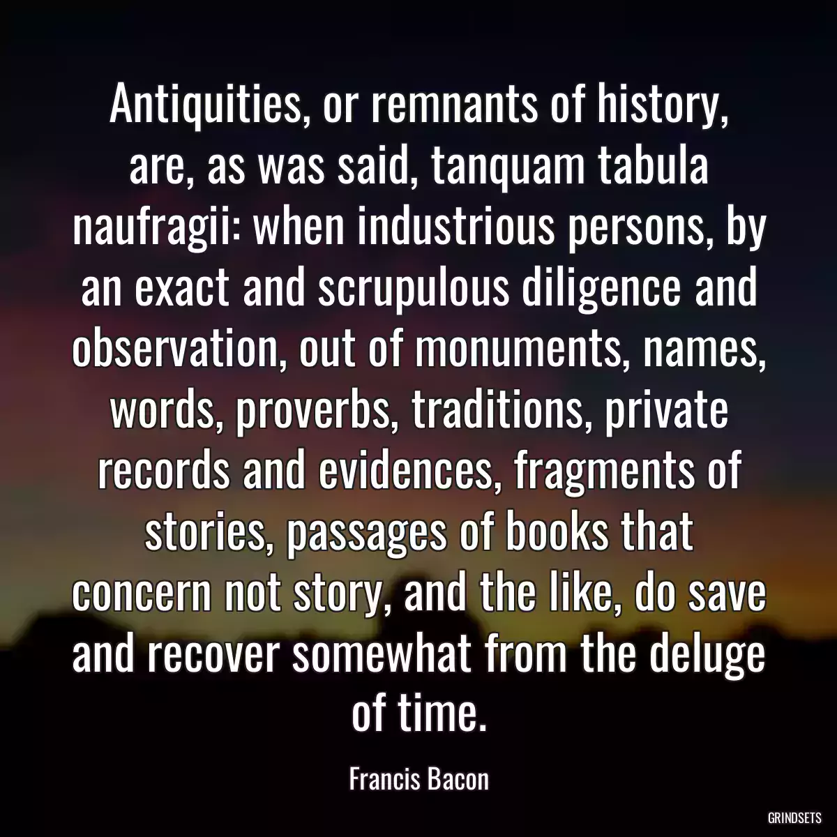 Antiquities, or remnants of history, are, as was said, tanquam tabula naufragii: when industrious persons, by an exact and scrupulous diligence and observation, out of monuments, names, words, proverbs, traditions, private records and evidences, fragments of stories, passages of books that concern not story, and the like, do save and recover somewhat from the deluge of time.