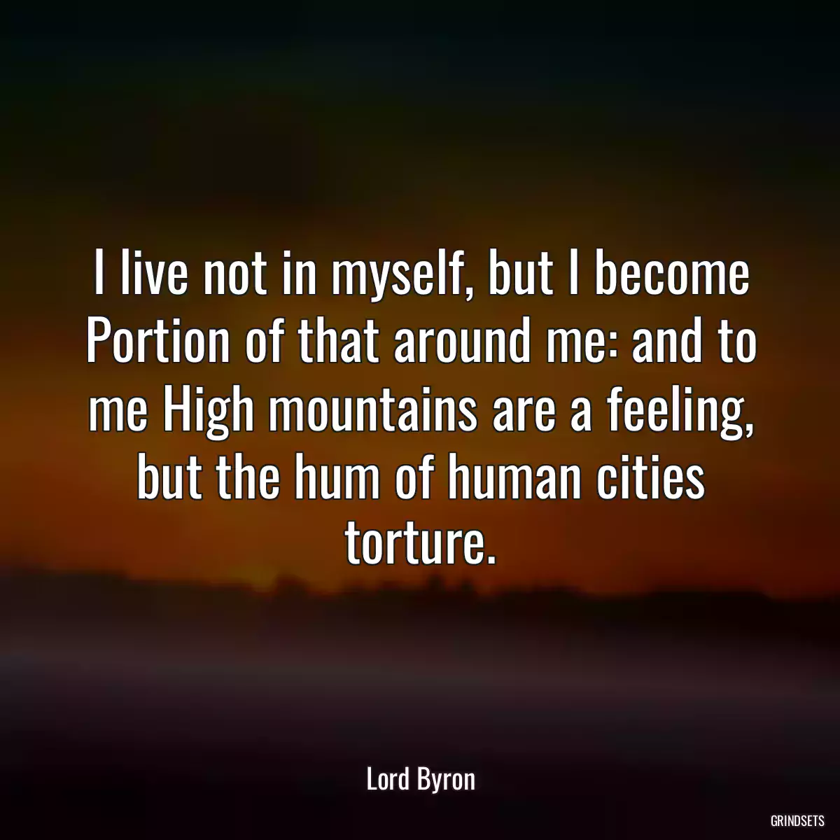 I live not in myself, but I become Portion of that around me: and to me High mountains are a feeling, but the hum of human cities torture.