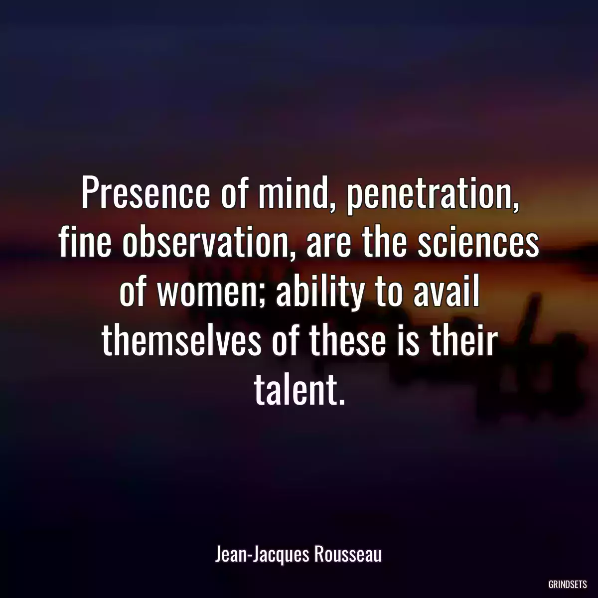 Presence of mind, penetration, fine observation, are the sciences of women; ability to avail themselves of these is their talent.