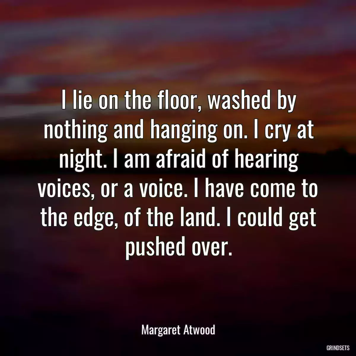 I lie on the floor, washed by nothing and hanging on. I cry at night. I am afraid of hearing voices, or a voice. I have come to the edge, of the land. I could get pushed over.