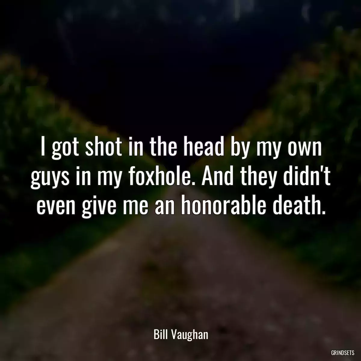 I got shot in the head by my own guys in my foxhole. And they didn\'t even give me an honorable death.