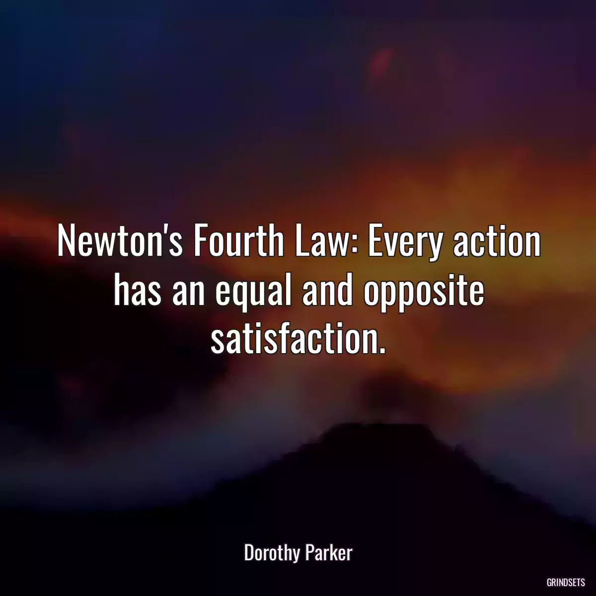 Newton\'s Fourth Law: Every action has an equal and opposite satisfaction.