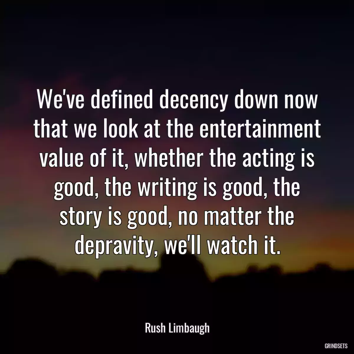 We\'ve defined decency down now that we look at the entertainment value of it, whether the acting is good, the writing is good, the story is good, no matter the depravity, we\'ll watch it.