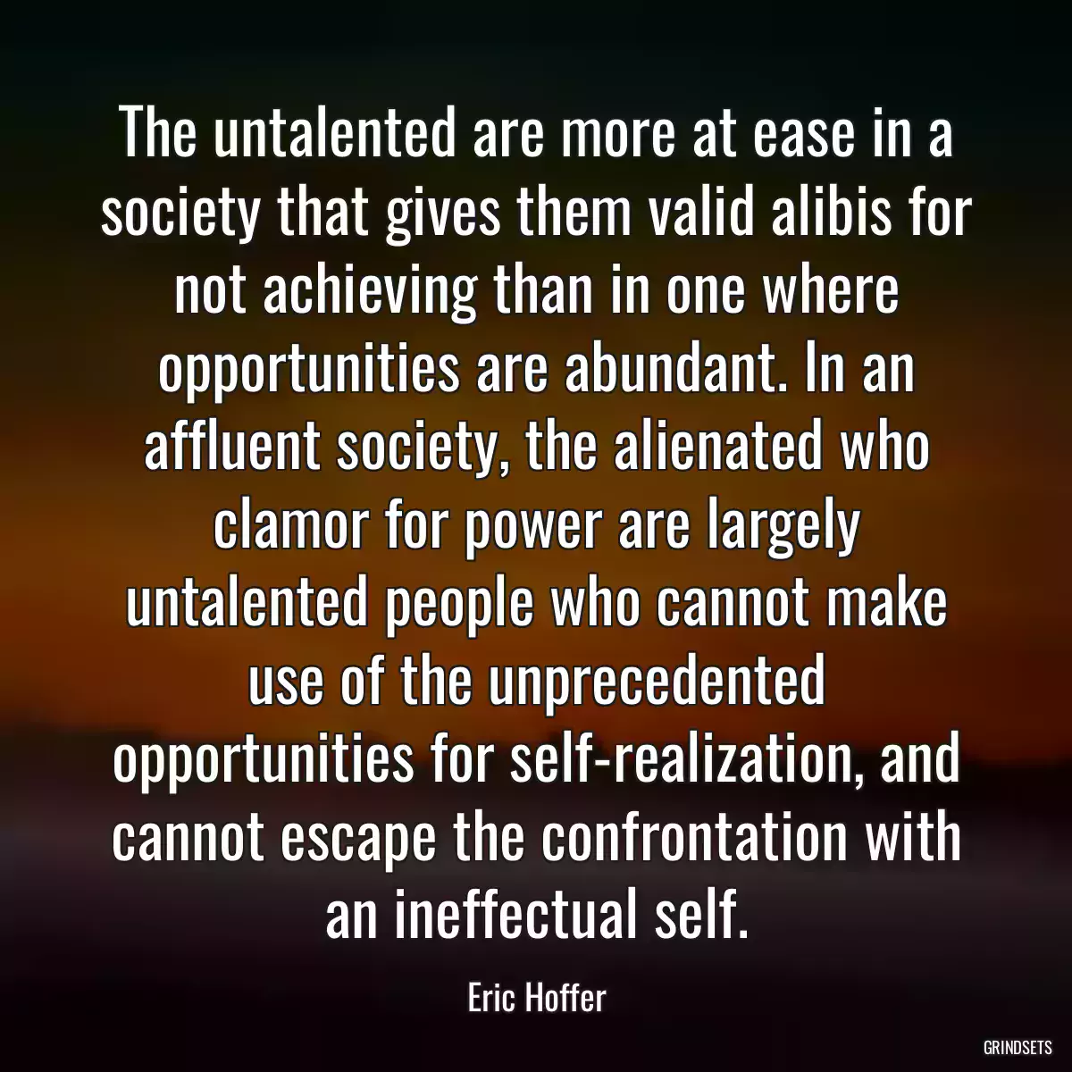 The untalented are more at ease in a society that gives them valid alibis for not achieving than in one where opportunities are abundant. In an affluent society, the alienated who clamor for power are largely untalented people who cannot make use of the unprecedented opportunities for self-realization, and cannot escape the confrontation with an ineffectual self.