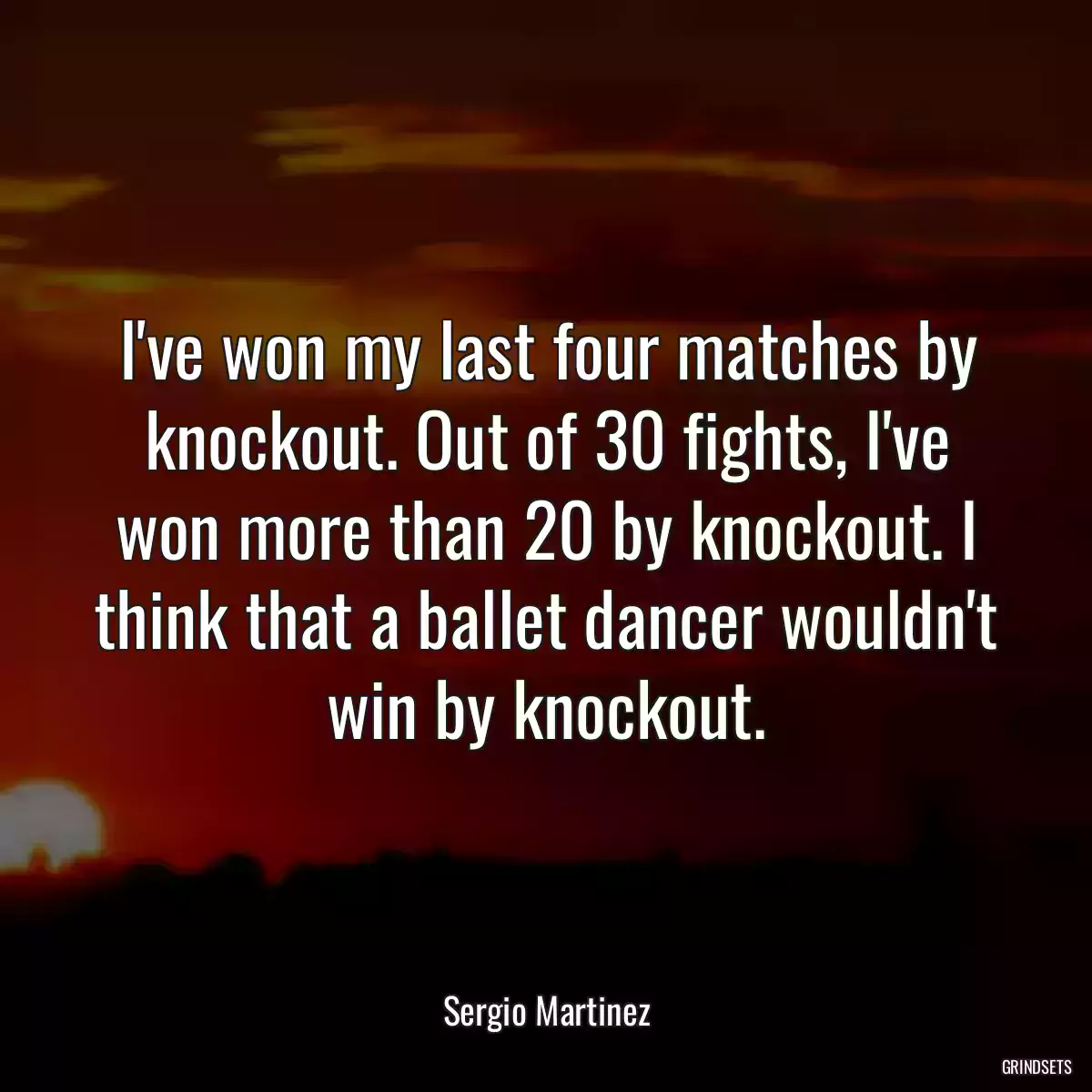 I\'ve won my last four matches by knockout. Out of 30 fights, I\'ve won more than 20 by knockout. I think that a ballet dancer wouldn\'t win by knockout.