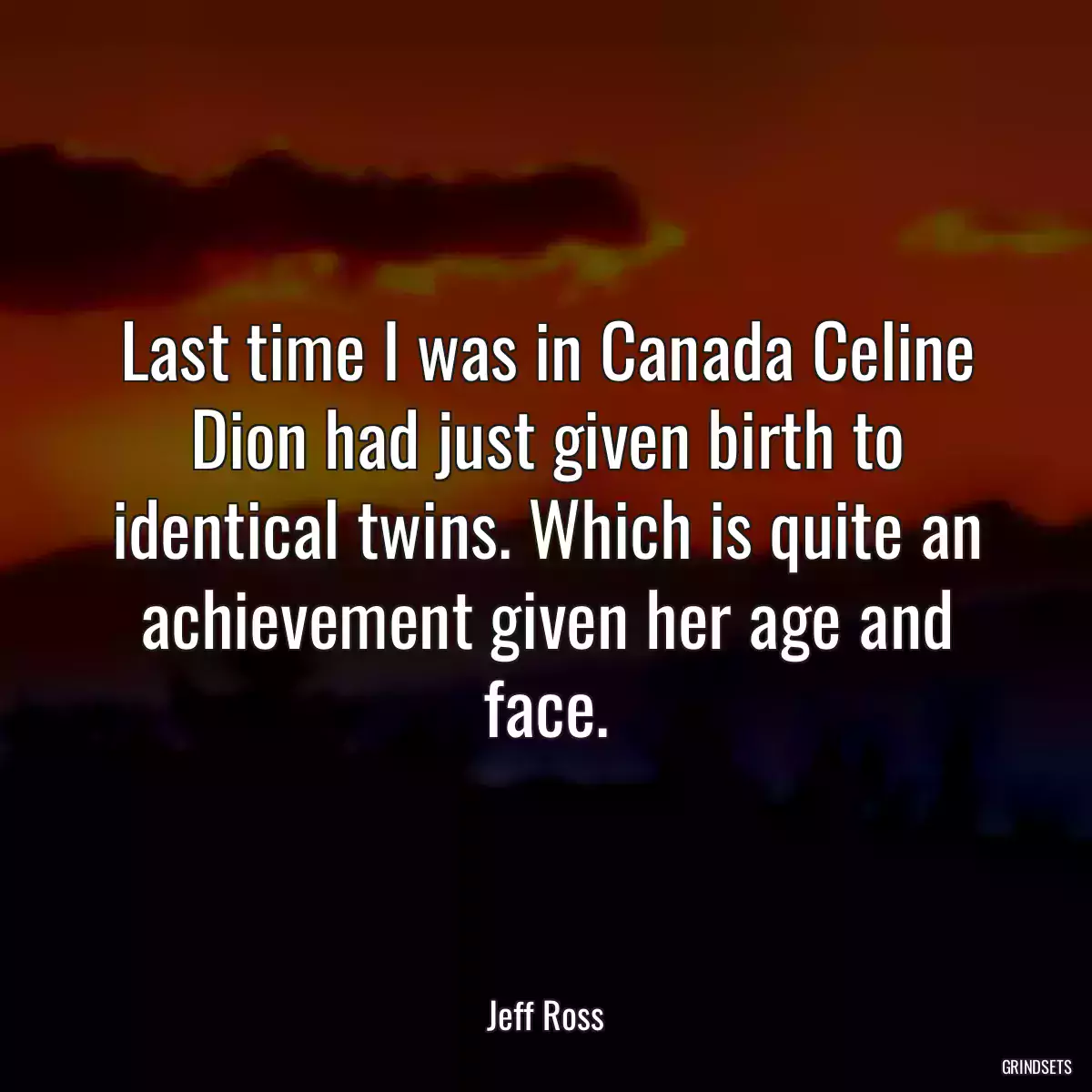 Last time I was in Canada Celine Dion had just given birth to identical twins. Which is quite an achievement given her age and face.