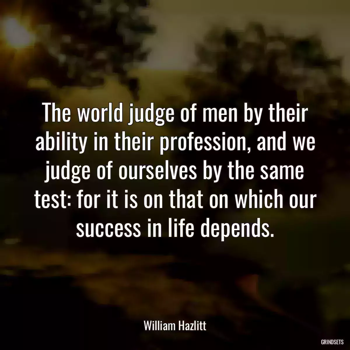 The world judge of men by their ability in their profession, and we judge of ourselves by the same test: for it is on that on which our success in life depends.