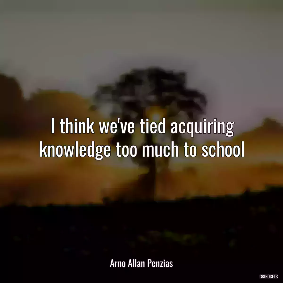 I think we\'ve tied acquiring knowledge too much to school