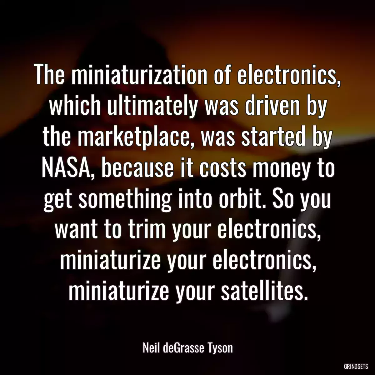 The miniaturization of electronics, which ultimately was driven by the marketplace, was started by NASA, because it costs money to get something into orbit. So you want to trim your electronics, miniaturize your electronics, miniaturize your satellites.