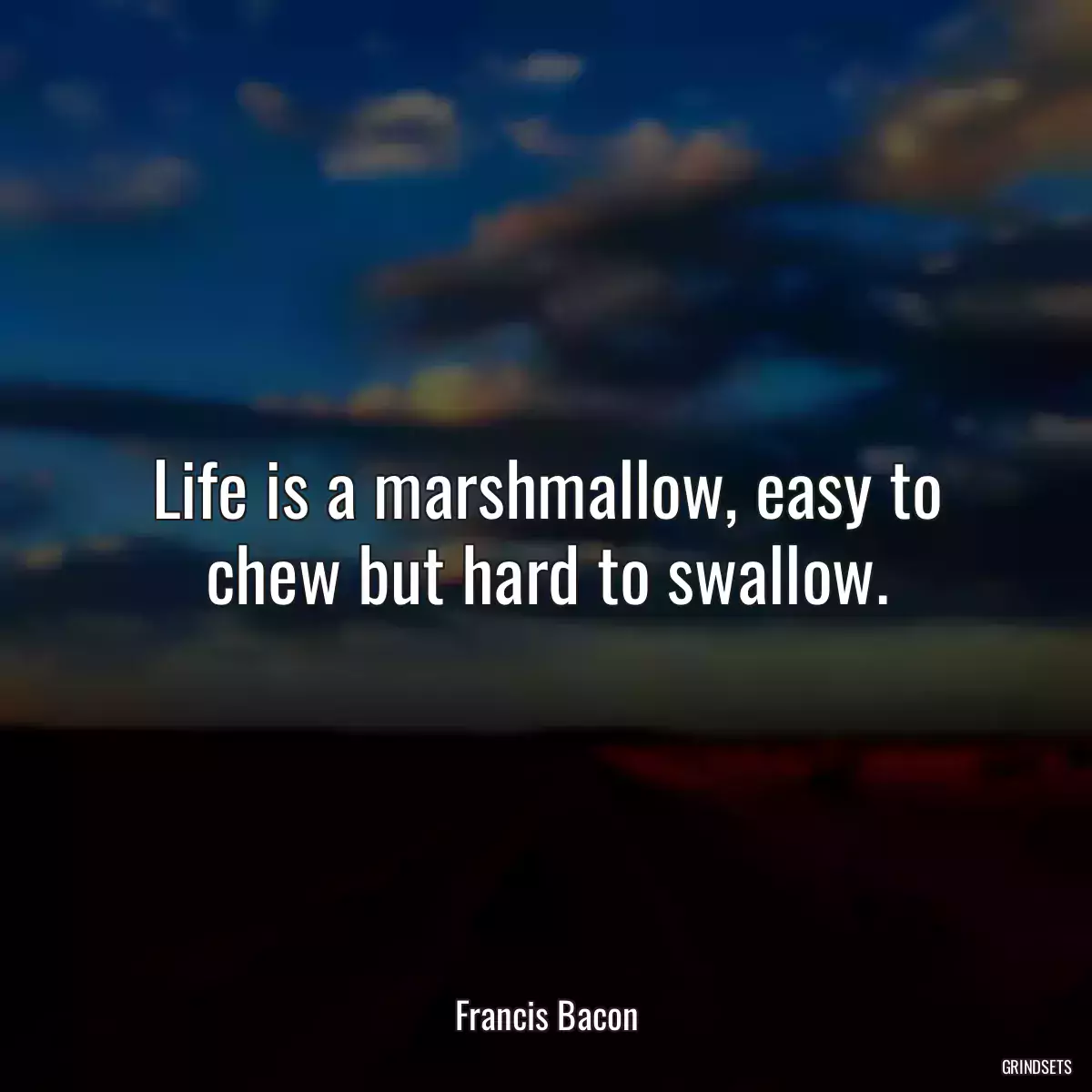 Life is a marshmallow, easy to chew but hard to swallow.