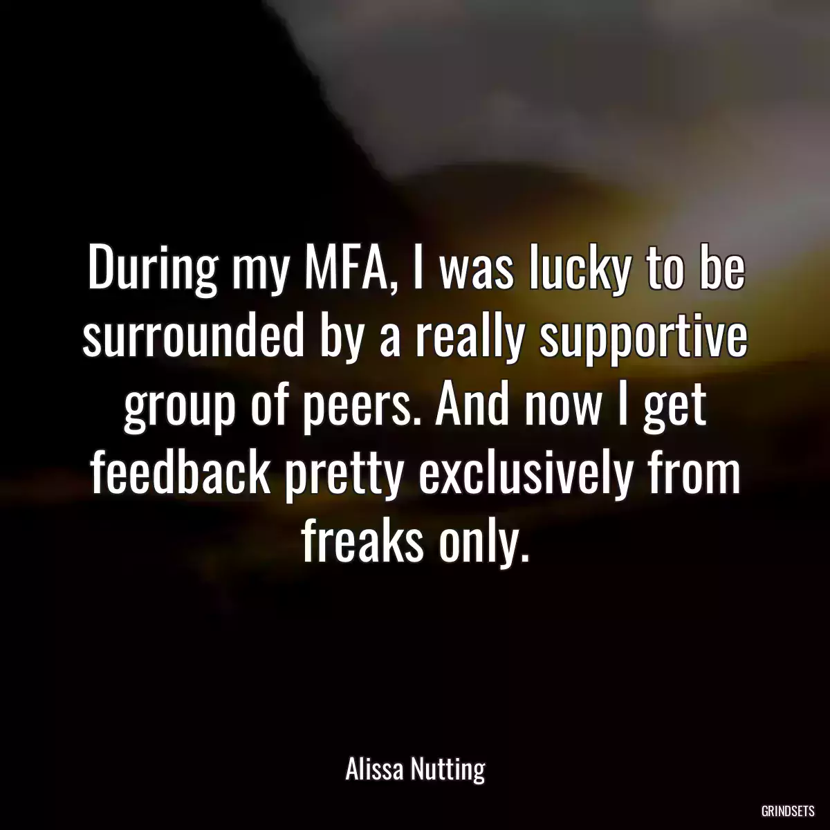 During my MFA, I was lucky to be surrounded by a really supportive group of peers. And now I get feedback pretty exclusively from freaks only.