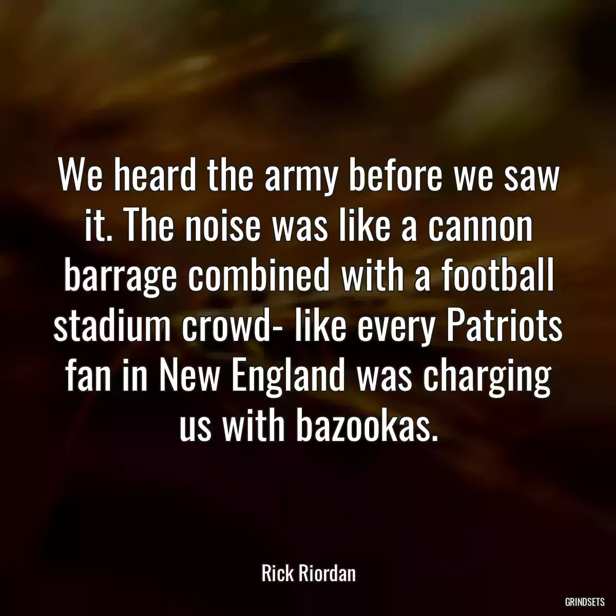 We heard the army before we saw it. The noise was like a cannon barrage combined with a football stadium crowd- like every Patriots fan in New England was charging us with bazookas.