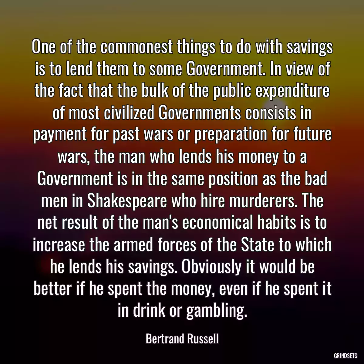 One of the commonest things to do with savings is to lend them to some Government. In view of the fact that the bulk of the public expenditure of most civilized Governments consists in payment for past wars or preparation for future wars, the man who lends his money to a Government is in the same position as the bad men in Shakespeare who hire murderers. The net result of the man\'s economical habits is to increase the armed forces of the State to which he lends his savings. Obviously it would be better if he spent the money, even if he spent it in drink or gambling.