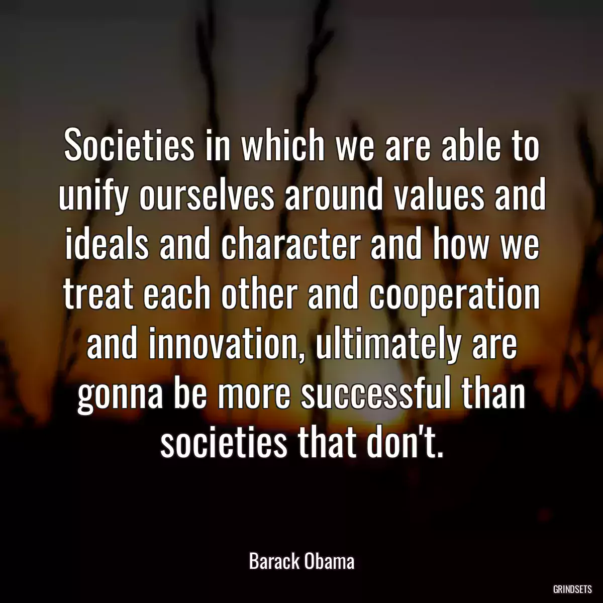 Societies in which we are able to unify ourselves around values and ideals and character and how we treat each other and cooperation and innovation, ultimately are gonna be more successful than societies that don\'t.