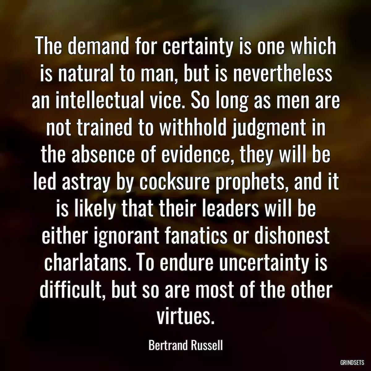 The demand for certainty is one which is natural to man, but is nevertheless an intellectual vice. So long as men are not trained to withhold judgment in the absence of evidence, they will be led astray by cocksure prophets, and it is likely that their leaders will be either ignorant fanatics or dishonest charlatans. To endure uncertainty is difficult, but so are most of the other virtues.