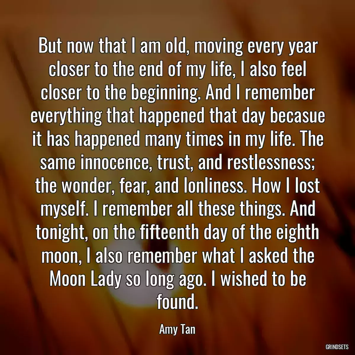 But now that I am old, moving every year closer to the end of my life, I also feel closer to the beginning. And I remember everything that happened that day becasue it has happened many times in my life. The same innocence, trust, and restlessness; the wonder, fear, and lonliness. How I lost myself. I remember all these things. And tonight, on the fifteenth day of the eighth moon, I also remember what I asked the Moon Lady so long ago. I wished to be found.