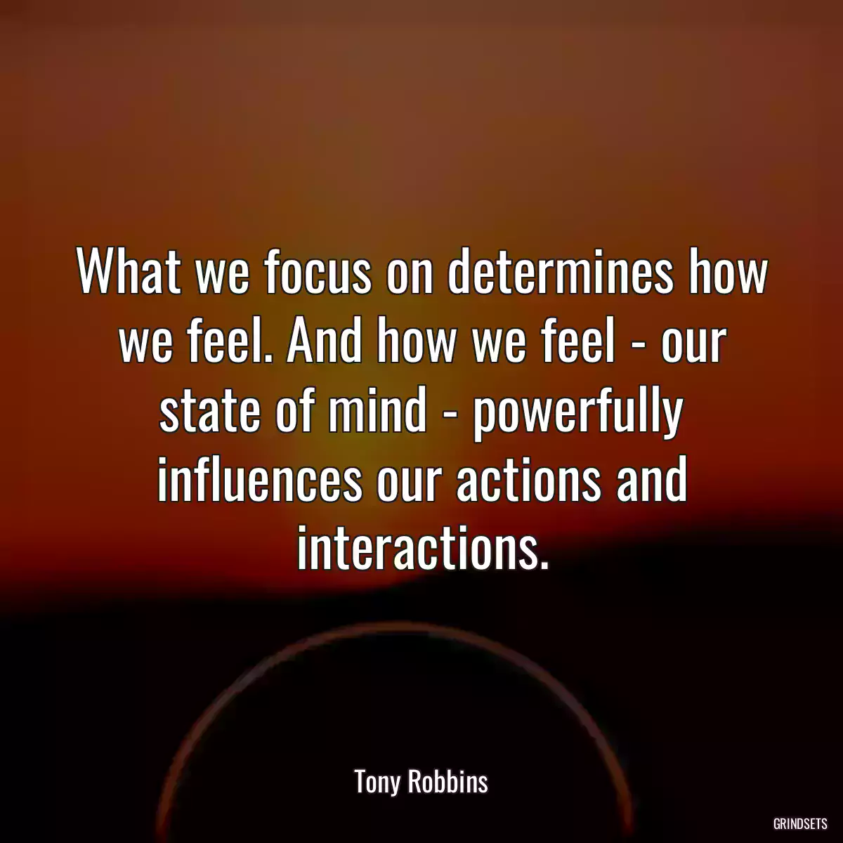 What we focus on determines how we feel. And how we feel - our state of mind - powerfully influences our actions and interactions.