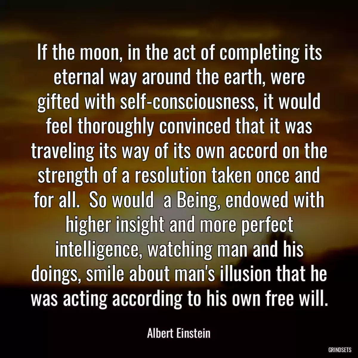 If the moon, in the act of completing its eternal way around the earth, were gifted with self-consciousness, it would feel thoroughly convinced that it was traveling its way of its own accord on the strength of a resolution taken once and for all.  So would  a Being, endowed with higher insight and more perfect intelligence, watching man and his doings, smile about man\'s illusion that he was acting according to his own free will.