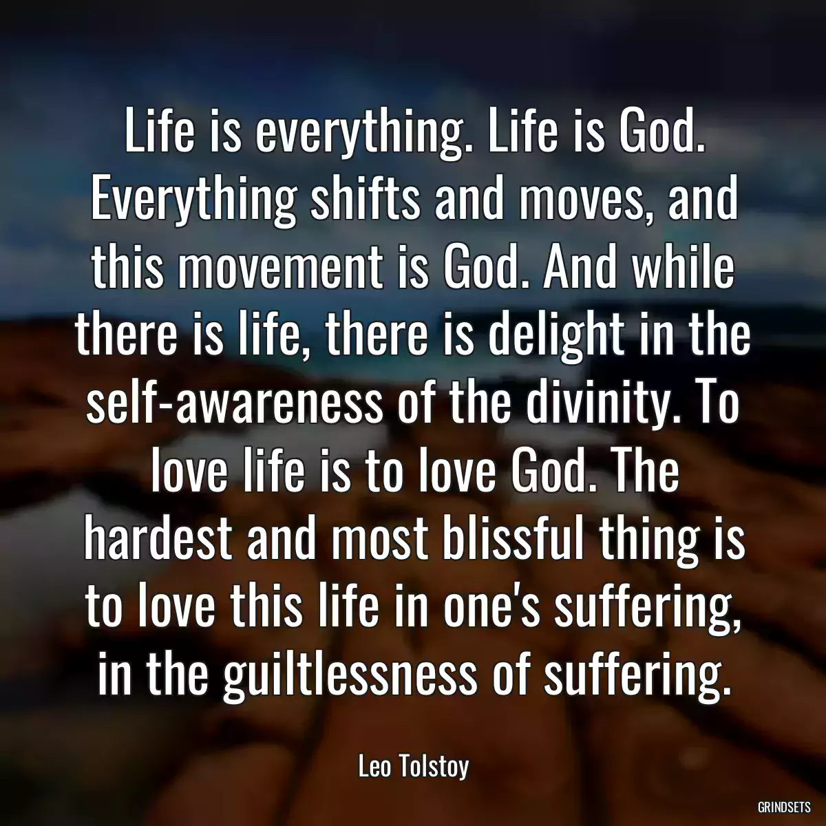 Life is everything. Life is God. Everything shifts and moves, and this movement is God. And while there is life, there is delight in the self-awareness of the divinity. To love life is to love God. The hardest and most blissful thing is to love this life in one\'s suffering, in the guiltlessness of suffering.