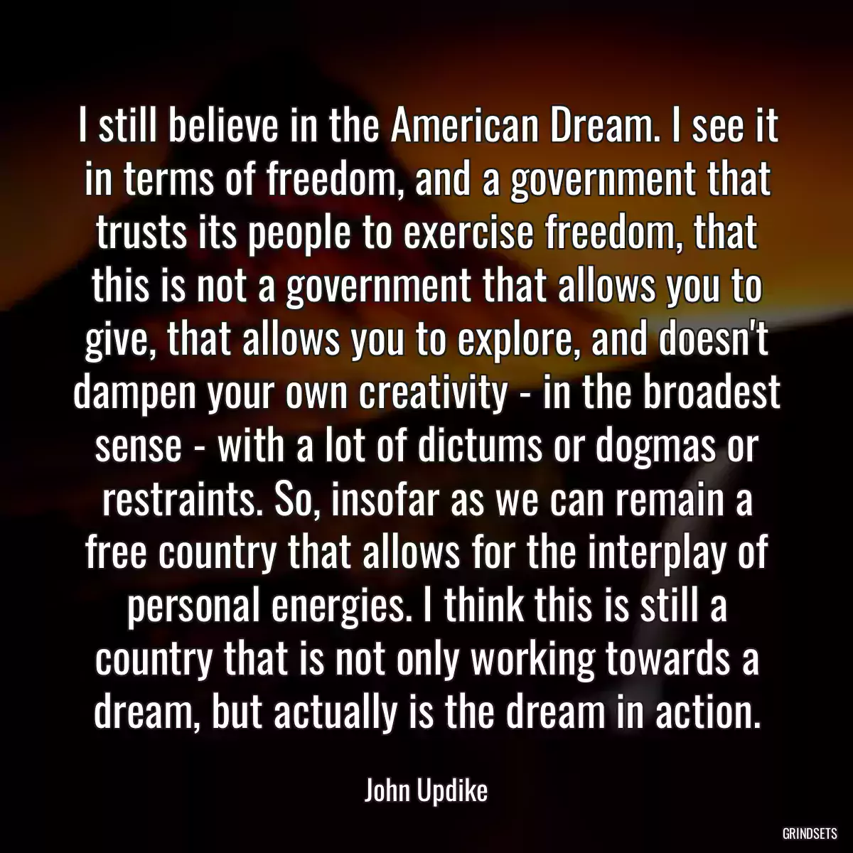 I still believe in the American Dream. I see it in terms of freedom, and a government that trusts its people to exercise freedom, that this is not a government that allows you to give, that allows you to explore, and doesn\'t dampen your own creativity - in the broadest sense - with a lot of dictums or dogmas or restraints. So, insofar as we can remain a free country that allows for the interplay of personal energies. I think this is still a country that is not only working towards a dream, but actually is the dream in action.