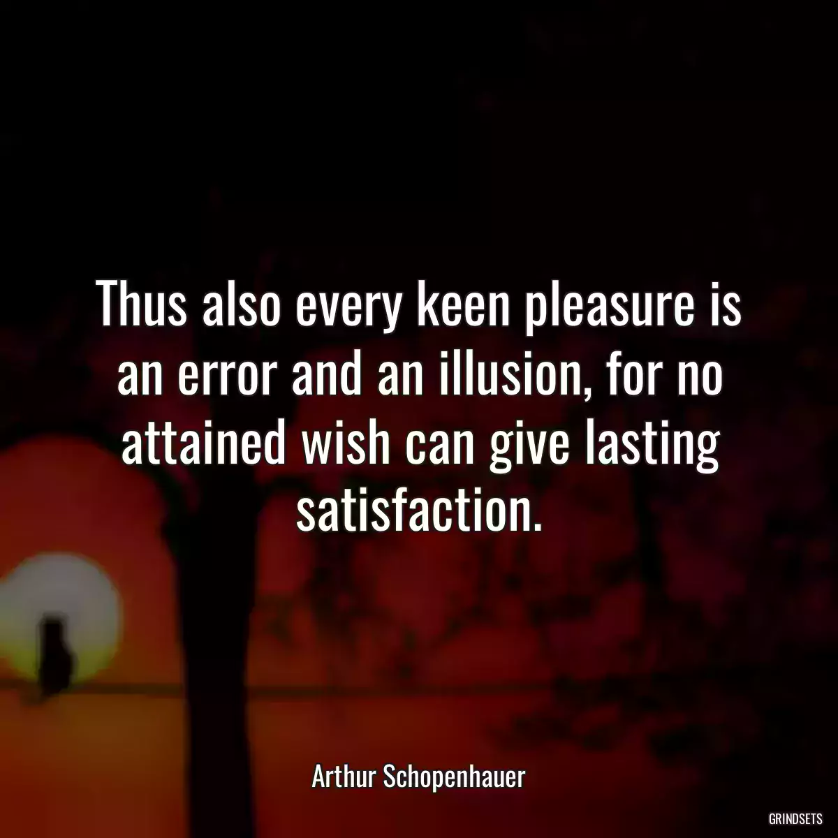 Thus also every keen pleasure is an error and an illusion, for no attained wish can give lasting satisfaction.