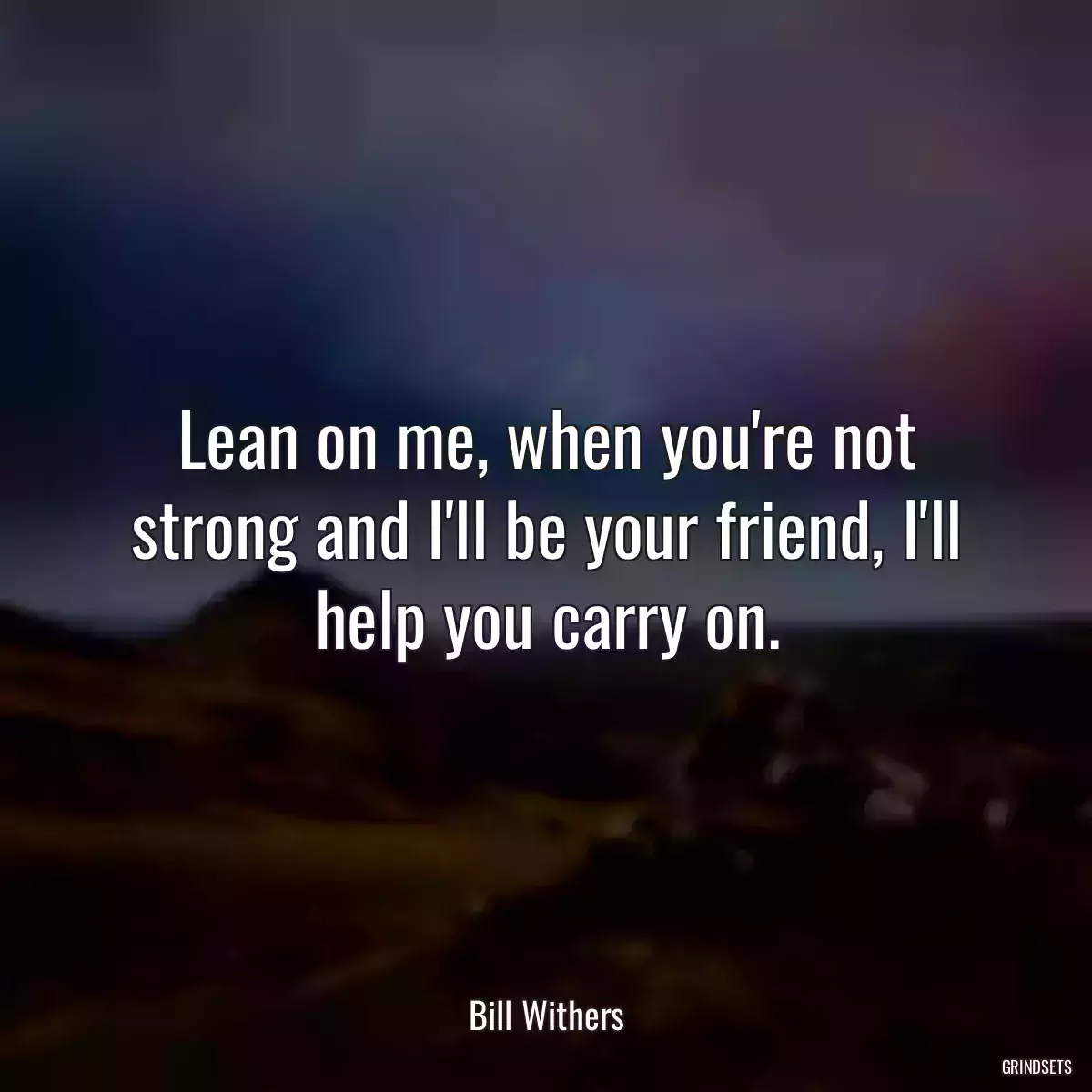 Lean on me, when you\'re not strong and I\'ll be your friend, I\'ll help you carry on.