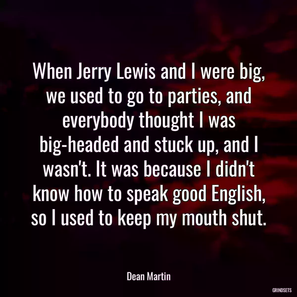 When Jerry Lewis and I were big, we used to go to parties, and everybody thought I was big-headed and stuck up, and I wasn\'t. It was because I didn\'t know how to speak good English, so I used to keep my mouth shut.