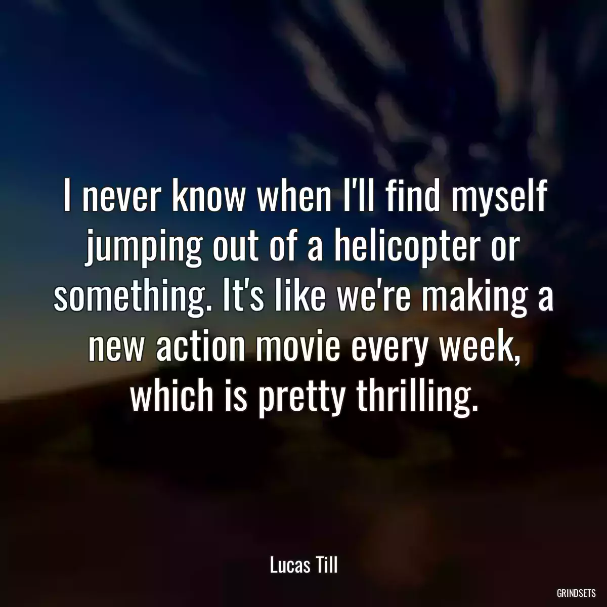 I never know when I\'ll find myself jumping out of a helicopter or something. It\'s like we\'re making a new action movie every week, which is pretty thrilling.