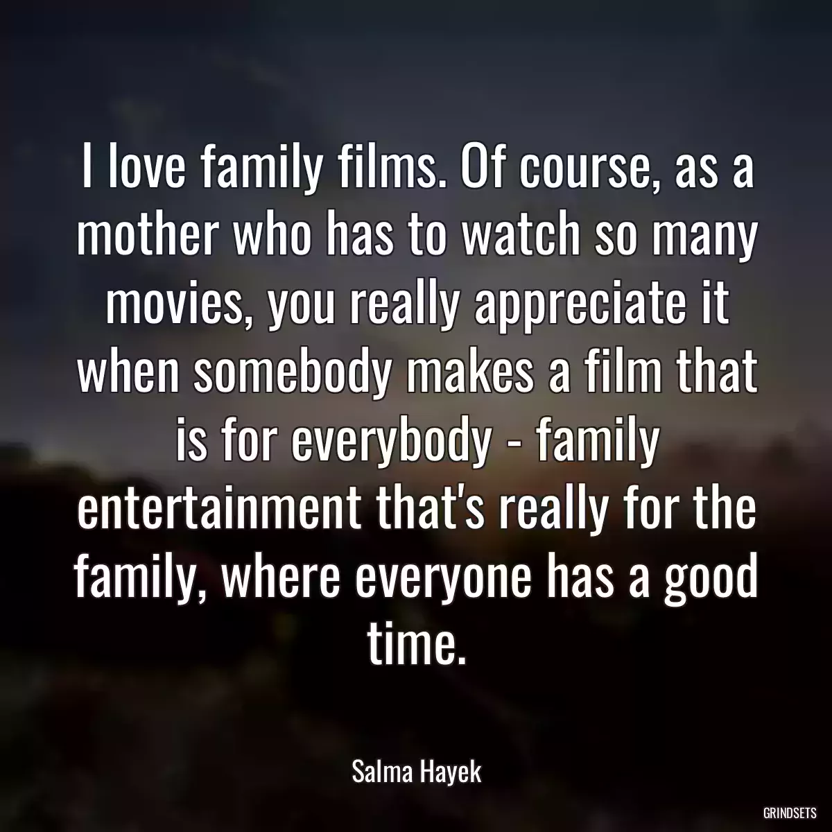 I love family films. Of course, as a mother who has to watch so many movies, you really appreciate it when somebody makes a film that is for everybody - family entertainment that\'s really for the family, where everyone has a good time.