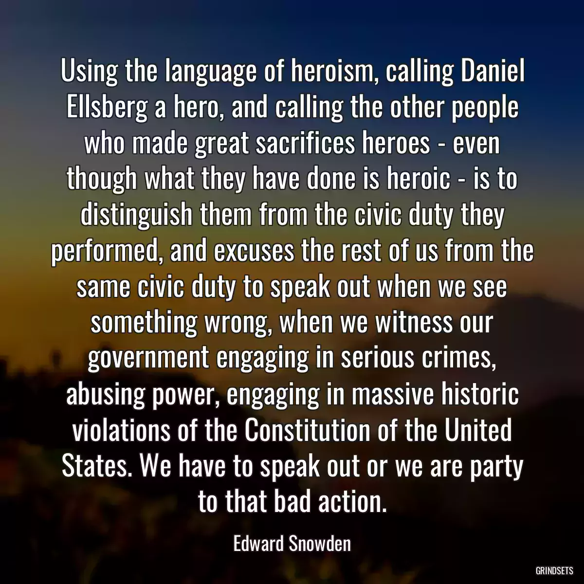 Using the language of heroism, calling Daniel Ellsberg a hero, and calling the other people who made great sacrifices heroes - even though what they have done is heroic - is to distinguish them from the civic duty they performed, and excuses the rest of us from the same civic duty to speak out when we see something wrong, when we witness our government engaging in serious crimes, abusing power, engaging in massive historic violations of the Constitution of the United States. We have to speak out or we are party to that bad action.