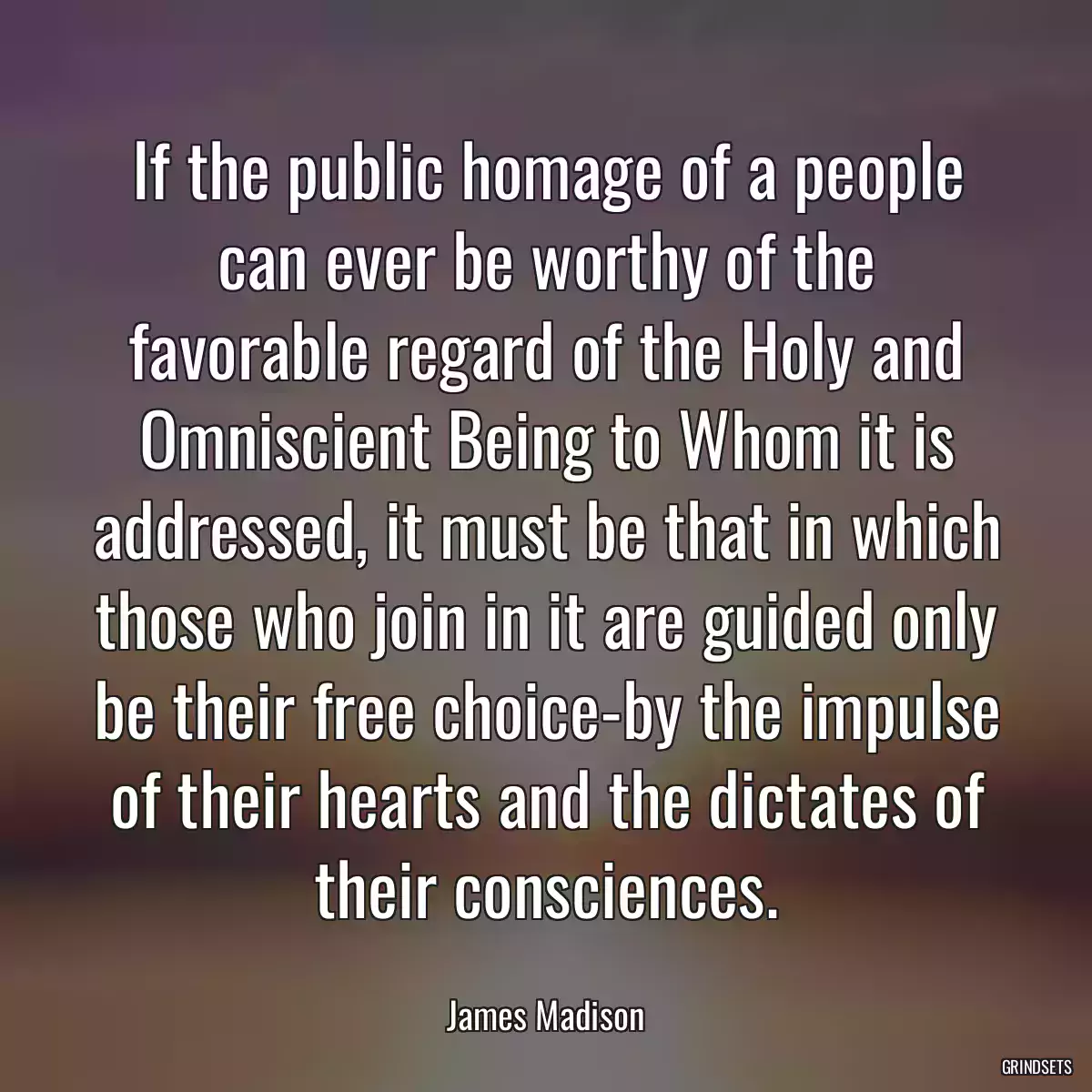 If the public homage of a people can ever be worthy of the favorable regard of the Holy and Omniscient Being to Whom it is addressed, it must be that in which those who join in it are guided only be their free choice-by the impulse of their hearts and the dictates of their consciences.