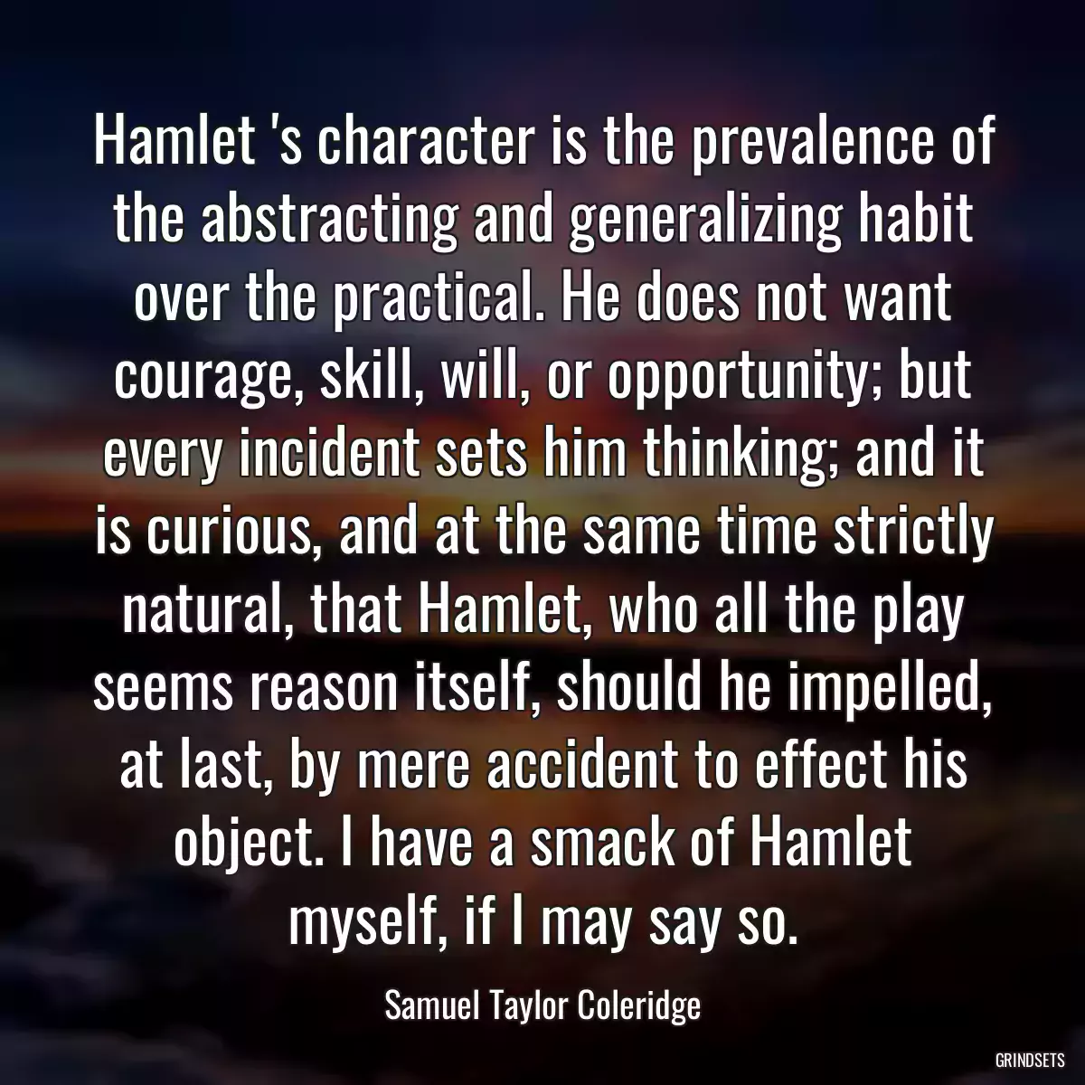 Hamlet \'s character is the prevalence of the abstracting and generalizing habit over the practical. He does not want courage, skill, will, or opportunity; but every incident sets him thinking; and it is curious, and at the same time strictly natural, that Hamlet, who all the play seems reason itself, should he impelled, at last, by mere accident to effect his object. I have a smack of Hamlet myself, if I may say so.