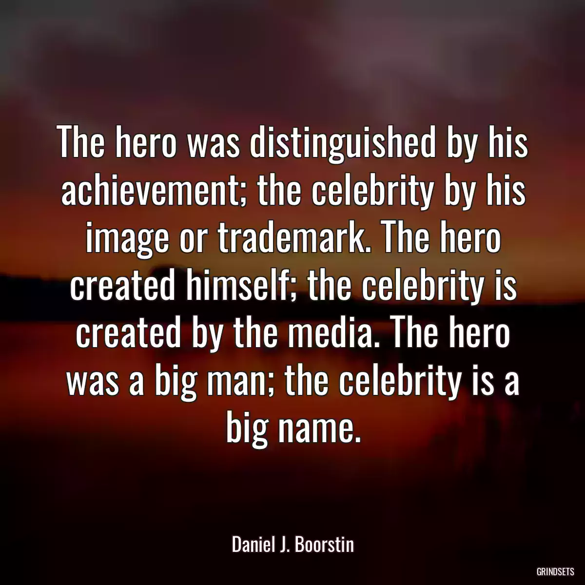 The hero was distinguished by his achievement; the celebrity by his image or trademark. The hero created himself; the celebrity is created by the media. The hero was a big man; the celebrity is a big name.