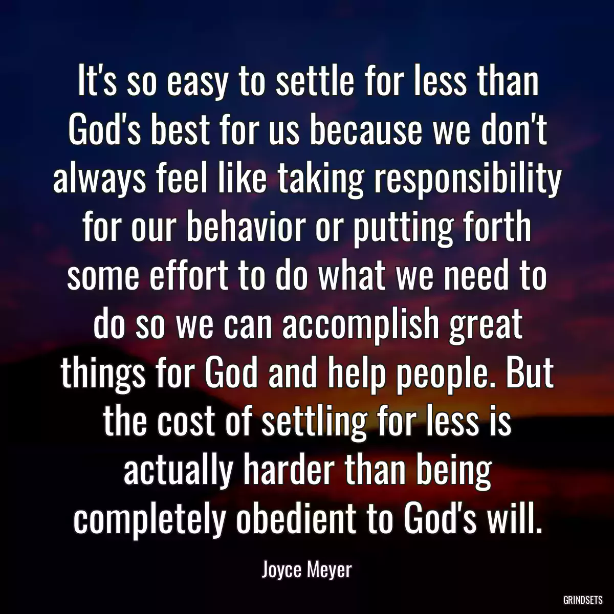 It\'s so easy to settle for less than God\'s best for us because we don\'t always feel like taking responsibility for our behavior or putting forth some effort to do what we need to do so we can accomplish great things for God and help people. But the cost of settling for less is actually harder than being completely obedient to God\'s will.