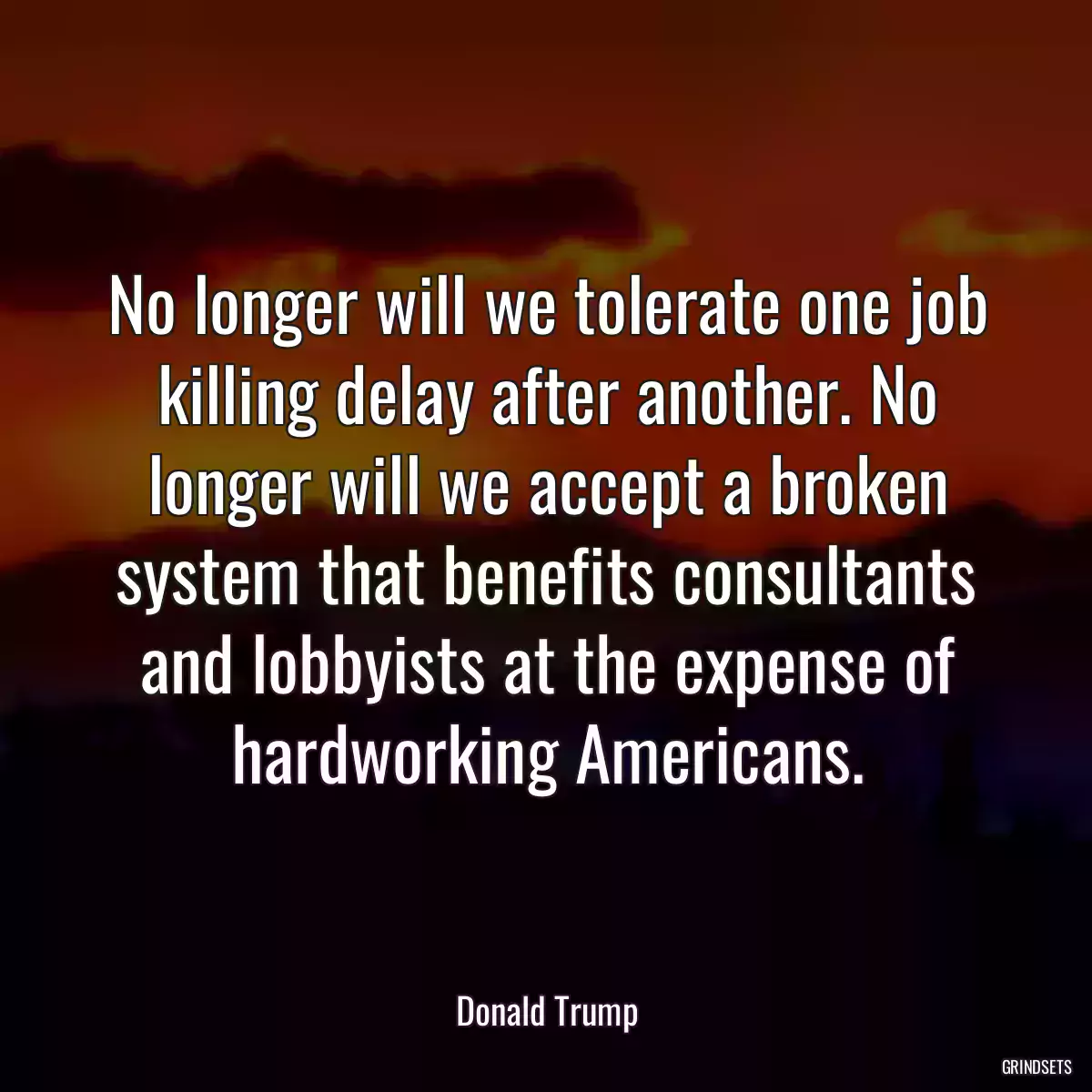 No longer will we tolerate one job killing delay after another. No longer will we accept a broken system that benefits consultants and lobbyists at the expense of hardworking Americans.