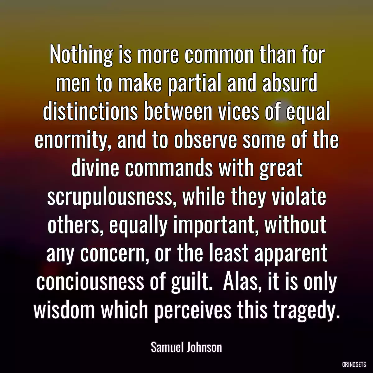 Nothing is more common than for men to make partial and absurd distinctions between vices of equal enormity, and to observe some of the divine commands with great scrupulousness, while they violate others, equally important, without any concern, or the least apparent conciousness of guilt.  Alas, it is only wisdom which perceives this tragedy.