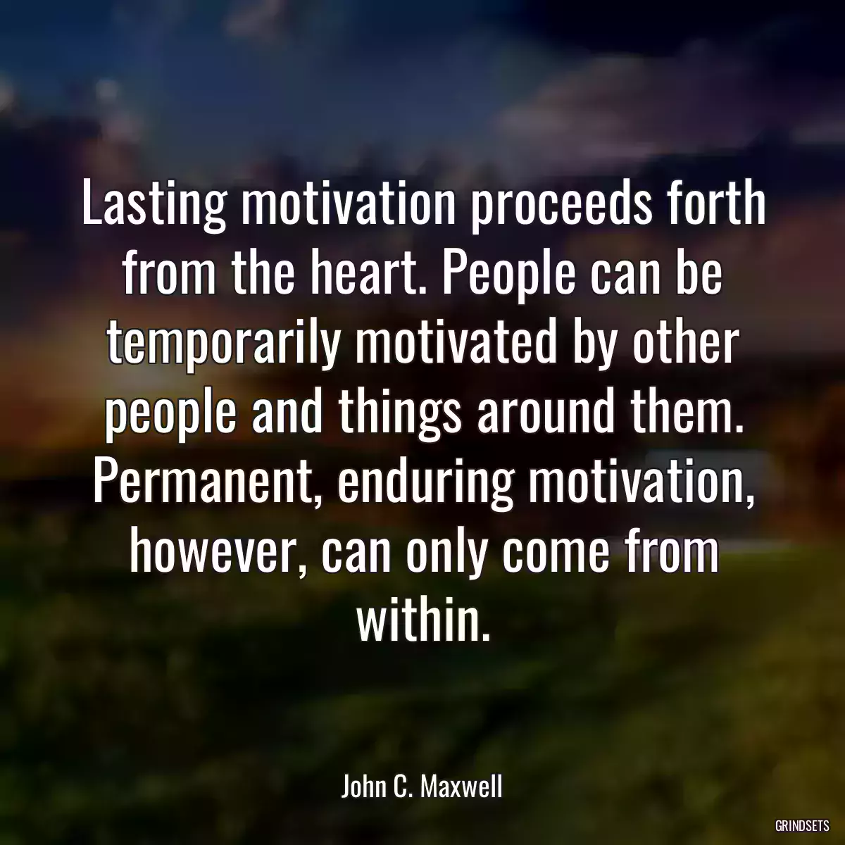 Lasting motivation proceeds forth from the heart. People can be temporarily motivated by other people and things around them. Permanent, enduring motivation, however, can only come from within.