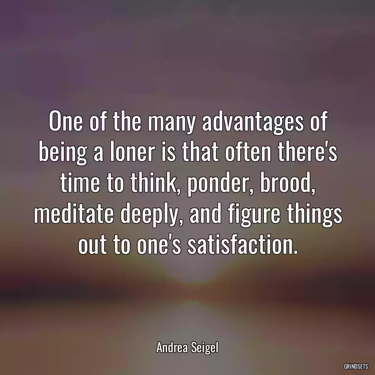 One of the many advantages of being a loner is that often there\'s time to think, ponder, brood, meditate deeply, and figure things out to one\'s satisfaction.