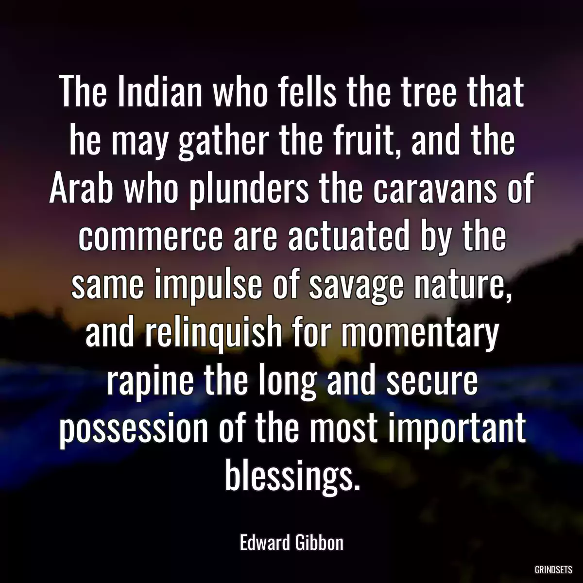 The Indian who fells the tree that he may gather the fruit, and the Arab who plunders the caravans of commerce are actuated by the same impulse of savage nature, and relinquish for momentary rapine the long and secure possession of the most important blessings.